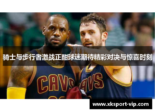 骑士与步行者激战正酣球迷期待精彩对决与惊喜时刻